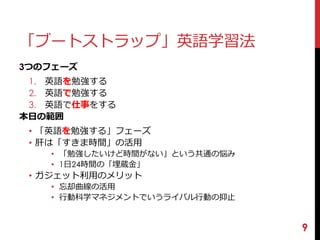 「ブートストラップ」英語学習法 
3つのフェーズ 
1. 英語を勉強する 
2. 英語で勉強する 
3. 英語で仕事をする 
本日の範囲 
• 「英語を勉強する」フェーズ 
• 肝は「すきま時間」の活用 
• 「勉強したいけど時間がない」という共通の悩み 
• 1日24時間の「埋蔵金」 
• ガジェット利用のメリット 
• 忘却曲線の活用 
• 行動科学マネジメントでいうライバル行動の抑止 
9 
 