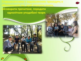 Старшокласники з задоволенням приходять в 
обумовлений час, щоб почитати книги, 
обговорити прочитане, порадити 
одноліткам уподобані твори. 
 