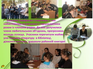 Бажання переросло у змагання, в яке 
найактивніше включилися старшокласники 
разом із членами родин. До них долучилися 
члени любительських об’єднань, прогресивна 
молодь селища. Учасники перечитали майже 
усю галузеву літературу в бібліотеці, 
ділилися власною, дарували районній книгарні. 
 