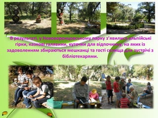 В результаті, у Нововоронцовському парку з’явилися альпійські 
гірки, казкові галявини, куточки для відпочинку, на яких із 
задоволенням збираються мешканці та гості селища для зустрічі з 
бібліотекарями. 
 