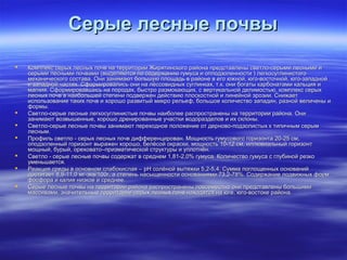 ССееррыыее ллеесснныыее ппооччввыы 
 ККооммппллеекксс ссееррыыхх ллеесснныыхх ппооччвв ннаа ттееррррииттооррииии ЖЖиирряяттииннссккооггоо ррааййооннаа ппррееддссттааввллеенныы ссввееттллоо--ссееррыыммии ллеесснныыммии ии 
ссееррыыммии ллеесснныыммии ппооччввааммии ((ввыыддеелляяююттссяя ппоо ссооддеерржжааннииюю ггууммууссаа ии ооппппооддззооллееннннооссттии )) ллееггккооссууггллииннииссттооггоо 
ммееххааннииччеессккооггоо ссооссттаавваа.. ООннии ззааннииммааюютт ббооллььшшууюю ппллоощщааддьь вв ррааййооннее вв ееггоо ююжжнноойй,, ююггоо--ввооссттооччнноойй,, ююггоо--ззааппаадднноойй 
ии ззааппаадднноойй ччаассттяяхх.. ССффооррммииррооввааллииссьь ооннии ннаа ллёёссссооввиидднныыхх ссууггллииннккаахх,, тт..кк.. ооннии ббооггааттыы ккааррббооннааттааммии ккааллььцциияя ии 
ммааггнниияя.. ССффооррммииррооввааввшшииссьь ннаа ппооррооддаахх,, ббыыссттрроо ррааззммооккааюющщиихх,, сс ввееррттииккааллььнноойй ддееллииммооссттььюю,, ккооммппллеекксс ссееррыыхх 
ллеесснныыхх ппооччвв вв ннааииббооллььшшеейй ссттееппееннии ппооддввеерржжеенн ддееййссттввииюю ппллооссккооссттнноойй ии ллииннееййнноойй ээррооззииии.. ССнниижжааеетт 
ииссппооллььззооввааннииее ттааккиихх ппооччвв ии ххоорроошшоо ррааззввииттыыйй ммииккрроо ррееллььеефф,, ббооллььшшооее ккооллииччеессттввоо ззааппааддиинн,, ррааззнноойй ввееллииччеенныы ии 
ффооррммыы.. 
 ССввееттллоо--ссееррыыее ллеесснныыее ллееггккооссууггллииннииссттыыее ппооччввыы ннааииббооллееее рраассппррооссттррааннеенныы ннаа ттееррррииттооррииии ррааййооннаа.. ООннии 
ззааннииммааюютт ввооззввыышшеенннныыее,, ххоорроошшоо ддрреенниирроовваанннныыее ууччаассттккии ввооддооррааззддееллоовв ии иихх ссккллоонныы.. 
 ССввееттллоо--ссееррыыее ллеесснныыее ппооччввыы ззааннииммааюютт ппееррееххооддннооее ппооллоожжееннииее оотт ддееррннооввоо--ппооддззооллииссттыыхх кк ттииппииччнныымм ссееррыымм 
ллеесснныымм.. 
 ППррооффиилльь ссввееттллоо -- ссееррыыхх ллеесснныыхх ппооччвв ддииффффееррееннцциирроовваанн.. ММоощщннооссттьь ггууммууссооввооггоо ггооррииззооннттаа 2200--2255 ссмм,, 
ооппооддззооллеенннныыйй ггооррииззооннтт ввыырраажжеенн ххоорроошшоо,, ббееллёёссоойй ооккрраассккии,, ммоощщннооссттьь 1100--1122 ссмм,, ииллллююввииааллььнныыйй ггооррииззооннтт 
ммоощщнныыйй,, ббууррыыйй,, ооррееххооввааттоо––ппррииззммааттииччеессккоойй ссттррууккттууррыы ии ууппллооттннёённ.. 
 ССввееттллоо -- ссееррыыее ллеесснныыее ппооччввыы ссооддеерржжаатт вв ссррееддннеемм 11,,8811--22,,00%% ггууммууссаа.. ККооллииччеессттввоо ггууммууссаа сс ггллууббиинноойй ррееззккоо 
ууммееннььшшааееттссяя.. 
 РРееааккцциияя ссррееддыы вв ооссннооввнноомм ссллааббооккииссллааяя –– ppHH ссооллёённоойй ввыыттяяжжккии 55,,22--55,,44.. ССууммммаа ппооггллоощщеенннныыхх оосснноовваанниийй 
ддооссттииггааеетт 88,,99--1111,,00 ммгг--ээкквв//110000гг,, аа ссттееппеенньь ннаассыыщщееннннооссттии оосснноовваанниияяммии 7733,,22--7788%%.. ССооддеерржжааннииее ппооддввиижжнныыхх ффооррмм 
ффооссффоорраа ии ккааллиияя ннииззккооее ии ссррееддннееее.. 
 ССееррыыее ллеесснныыее ппооччввыы ннаа ттееррррииттооррииии ррааййооннаа рраассппррооссттррааннеенныы ппооввссееммеессттнноо ооннии ппррееддссттааввллеенныы ббооллььшшииммии 
ммаассссииввааммии,, ззннааччииттееллььнныыее ттееррррииттооррииии ссееррыыхх ллеесснныыхх ппооччвв ннааххооддяяттссяя ннаа ююггее,, ююггоо--ввооссттооккее ррааййооннаа.. 
 