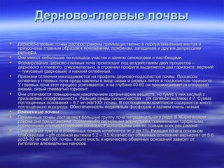 ДДееррннооввоо--ггллееееввыыее ппооччввыы 
 ДДееррннооввоо--ггллееееввыыее ппооччввыы рраассппррооссттррааннеенныы ппррееииммуущщеессттввеенннноо вв ппееррееууввллаажжннёённнныыхх ммеессттаахх ии 
ппррииууррооччеенныы ггллааввнныымм ооббррааззоомм кк ппоонниижжеенниияямм,, ллоожжббииннаамм,, ззааппааддииннаамм ии ддррууггиимм ддееппрреессссиияямм 
ррееллььееффаа.. 
 ООннии ииммееюютт ннееббооллььшшииее ппоо ппллоощщааддии ууччаассттккии ии ззаанняяттыы ссееннооккооссааммии ии ппаассттббиищщааммии.. 
 ФФооррммииррооввааннииее ддееррннооввоо--ггллееееввыыхх ппооччвв ппррооииссххооддиитт ппоодд ввооззддееййссттввииеемм ддввуухх ппррооццеессссоовв –– 
ддееррннооввооггоо ии ггллееееввооггоо,, ссллееддооввааттееллььнноо,, вв ссттррооееннииии ппррооффиилляя ввыыддеелляяееттссяя ддвваа ггооррииззооннттаа:: ввееррххнниийй 
–– ггууммууссооввыыйй ((ддееррннооввыыйй)) ии нниижжнниийй ооггллееёённнныыйй.. 
 ППррииззннааккии ооггллеееенниияя ннааккллааддыыввааююттссяя ннаа ппррооффиилльь ддееррннооввоо--ппооддззооллииссттоойй ппооччввыы.. ППррооццеессссыы 
ооггллеееенниияя уу ггллееееввыыхх ппооччвв ппррееддссттааввллеенныы вв ввииддее ссииззыыхх ии рржжааввыыхх ппяяттеенн вв ппооддззооллииссттоомм ггооррииззооннттее.. 
УУ ггллееееввыыхх ппооччвв ээттоотт ппррооццеесссс ууссииллииввааееттссяя,, ии ннаа ггллууббииннее 4400--6600 ссмм ппррооссммааттррииввааееттссяя ссппллоошшнноойй 
ввяяззккиийй,, ссииззыыйй ггллееееввааттыыйй ггооррииззооннтт.. 
 ООннии ооттллииччааююттссяя ппооввыышшеенннныымм ннааккооппллееннииеемм ооррггааннииччеессккиихх ввеещщеессттвв,, нноо ггууммуусс уу нниихх ккииссллыыйй сс 
ппррииззннааккааммии ооттооррффооввааннннооссттии.. РРееааккцциияя ссррееддыы ссииллььнноо ккииссллааяя –– ppHH ссооллёённоойй ввыыттяяжжккии 44,,77.. ССууммммаа 
ппооггллоощщеенннныыхх оосснноовваанниийй –– 66,,77 ммгг--ээкквв//110000гг ппооччввыы.. ВВ ппооггллоощщеенннноомм ккооммппллееккссее ссооддеерржжииттссяя ммннооггоо 
ппооггллоощщееннннооггоо ввооддооррооддаа.. ООббеессппееччееннннооссттьь ппооддввиижжнныымм ффооссффоорроомм ии ккааллииеемм ооччеенньь ннииззккааяя.. 
 ППооййммеенннныыее ппооччввыы 
 ППооййммеенннныыее ппооччввыы ссооссттааввлляяюютт ббооллььшшууюю ггррууппппуу ппооччвв ииннттррааззооннааллььннооггоо рряяддаа.. ВВ ЖЖиирряяттииннссккоомм 
ррааййооннее ооннии ппррееддссттааввллеенныы:: ппооййммеенннныыммии ддееррннооввыыммии ззееррннииссттыыммии,, ппооййммеенннныыммии ттооррффяянныыммии,, 
ппооййммеенннныыммии ииллооввааттоо--ггллееееввыыммии ппооччввааммии.. РРаассппооллоожжеенныы ооннии ппоо ппооййммаамм ввссеехх рреекк ррааййооннаа.. 
 ССооддеерржжааннииее ггууммууссаа вв ппооййммеенннныыхх ппооччвваахх ккооллееббллееттссяя оотт 22 ддоо 77%%.. РРееааккцциияя ппооччвв вв ооссннооввнноомм 
ссллааббооккииссллааяя -- ppHH ссооллёённоойй ввыыттяяжжккии 55,,22 –– 55,,55..ККооллииччеессттввоо ооббммеенннныыхх оосснноовваанниийй ввааррььииррууеетт оотт 55..66 
ддоо2255--3300 ммгг--ээкквв//110000гг ппооччввыы.. ККииссллооттннооссттьь ии ккооллииччеессттввоо ооббммеенннныыхх оосснноовваанниийй ззааввииссиитт оотт 
ллииттооллооггииии ааллююввииааллььнныыхх ннааннооссоовв.. 
 