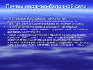 ППооччввыы оовврраажжнноо--ббааллооччнноойй ссееттии 
 ППооччввыы оовврраажжнноо--ббааллооччнноойй ссееттии –– ээттоо ооссооббыыйй ттиипп 
ппооччввооооббррааззоовваанниияя,, ддооввооллььнноо шшииррооккоо рраассппррооссттррааннеенныы ппоо 
ттееррррииттооррииии ррааййооннаа.. ССффооррммииррооввааввшшииссьь ннаа ллёёссссооввыыхх ссууггллииннккаахх.. 
 ННаа ссккллооннаахх ббааллккии ииллии ооввррааггаа ффооррммииррууююттссяя ммааллооммоощщнныыее 
ддееррннооввыыее ппооччввыы,, аа дднниищщее ззааннииммааюютт ддееррннооввыыее ннааммыыттыыее ппооччввыы ннаа 
ддееллююввииааллььнныыхх ооттллоожжеенниияяхх.. 
 ИИссххооддяя иизз ссооввррееммеенннныыхх ууччеенниияяхх ии ссттррууккттууррее ппооччввееннннооггоо ппооккрроовваа 
[[ФФррииддллаанндд,, 11997722]],, ссччииттааюютт,, ччттоо ппооччввыы оовврраажжнноо--ббааллооччнноойй ссееттии 
ооббррааззууюютт ппооччввеенннныыее ссооччееттаанниияя,, аа ннее ккооммппллееккссыы,, ттаакк ккаакк ссввяяззии 
ппооччвв ннооссяятт ооддннооннааппррааввллеенннныыйй ххааррааккттеерр оотт ддееррннооввыыхх ппооччвв ссккллоонноовв 
кк ддееррннооввыымм ддееллююввииааллььнныымм ппооччвваамм дднниищщ.. [[ВВооррооббььёёвв ГГ..ТТ..,, 11999933]] 
 