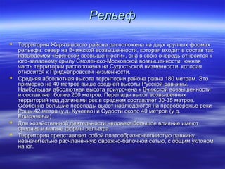 РРееллььеефф 
 ТТееррррииттоорриияя ЖЖиирряяттииннссккооггоо ррааййооннаа рраассппооллоожжееннаа ннаа ддввуухх ккррууппнныыхх ффооррммаахх 
ррееллььееффаа:: ссееввеерр ннаа ВВччиижжссккоойй ввооззввыышшееннннооссттии,, ккооттооррааяя ввххооддиитт вв ссооссттаавв ттаакк 
ннааззыыввааееммоойй «ББрряяннссккоойй ввооззввыышшееннннооссттии»,, ооннаа вв ссввооюю ооччееррееддьь ооттннооссииттссяя кк 
ююггоо--ззааппааддннооммуу ккррыыллуу ССммооллееннссккоо--ММооссккооввссккоойй ввооззввыышшееннннооссттии,, ююжжннааяя 
ччаассттьь ттееррррииттооррииии рраассппооллоожжееннаа ннаа ССууддооссттььссккоойй ннииззммееннннооссттии,, ккооттооррааяя 
ооттннооссииттссяя кк ППррииддннееппррооввссккоойй ннииззммееннннооссттии.. 
 ССрреедднняяяя ааббссооллююттннааяя ввыыссооттаа ттееррррииттооррииии ррааййооннаа ррааввннаа 118800 ммееттрраамм.. ЭЭттоо 
ппррииммееррнноо ннаа 4400 ммееттрроовв ввыышшее ссррееддннеейй ввыыссооттыы РРууссссккоойй ррааввнниинныы.. 
ННааииббооллььшшааяя ааббссооллююттннааяя ввыыссооттаа ппррииууррооччееннаа кк ВВччиижжссккоойй ввооззввыышшееннннооссттии 
ии ссооссттааввлляяеетт ббооллееее 220000 ммееттрроовв.. ППееррееппааддыы ввыыссоотт ввооззввыышшеенннныыхх 
ттееррррииттоорриийй ннаадд ддооллииннааммии рреекк вв ссррееддннеемм ссооссттааввлляяеетт 3300--3355 ммееттрроовв.. 
ООссооббеенннноо ббооллььшшииее ппееррееппааддыы ввыыссоотт ннааббллююддааююттссяя ннаа ппррааввооббеерреежжььее ррееккии 
РРоощщьь 4422 ммееттрраа ((уу дд.. ККууччееееввоо)) ии ССууддооссттии ооккооллоо 4400 ммееттрроовв ((уу дд.. 
ЕЕллииссееееввииччии)) .. 
 ДДлляя ххооззяяййссттввеенннноойй ддееяяттееллььннооссттии ччееллооввееккаа ббооллььшшооее ввллиияяннииее ииммееюютт 
ссррееддннииее ии ммааллыыее ффооррммыы ррееллььееффаа.. 
 ТТееррррииттоорриияя ппррееддссттааввлляяеетт ссооббоойй ппллааттооооббррааззнноо--ввооллннииссттууюю ррааввннииннуу,, 
ннееззннааччииттееллььнноо рраассччллееннёённннууюю оовврраажжнноо--ббааллооччнноойй ссееттььюю,, сс ооббщщиимм ууккллоонноомм 
ннаа ююгг.. 
 