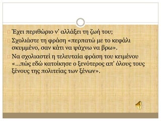 Έχει περιθώριο ν’ αλλάξει τη ζωή του; 
Σχολιάστε τη φράση «περπατώ με το κεφάλι 
σκυμμένο, σαν κάτι να ψάχνω να βρω». 
Να σχολιαστεί η τελευταία φράση του κειμένου 
«…πώς εδώ κατοίκησε ο ξενότερος απ’ όλους τους 
ξένους της πολιτείας των ξένων». 
 