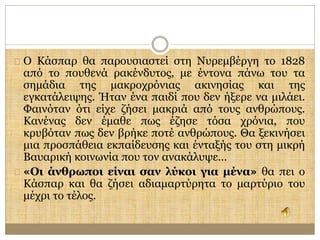 Ο Κάσπαρ θα παρουσιαστεί στη Νυρεμβέργη το 1828 
από το πουθενά ρακένδυτος, με έντονα πάνω του τα 
σημάδια της μακροχρόνιας ακινησίας και της 
εγκατάλειψης. Ήταν ένα παιδί που δεν ήξερε να μιλάει. 
Φαινόταν ότι είχε ζήσει μακριά από τους ανθρώπους. 
Κανένας δεν έμαθε πως έζησε τόσα χρόνια, που 
κρυβόταν πως δεν βρήκε ποτέ ανθρώπους. Θα ξεκινήσει 
μια προσπάθεια εκπαίδευσης και ένταξής του στη μικρή 
Βαυαρική κοινωνία που τον ανακάλυψε… 
«Οι άνθρωποι είναι σαν λύκοι για μένα» θα πει ο 
Κάσπαρ και θα ζήσει αδιαμαρτύρητα το μαρτύριο του 
μέχρι το τέλος. 
 
