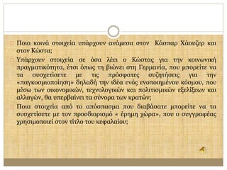 Ποια κοινά στοιχεία υπάρχουν ανάμεσα στον Κάσπαρ Χάουζερ και 
στον Κώστα; 
Υπάρχουν στοιχεία σε όσα λέει ο Κώστας για την κοινωνική 
πραγματικότητα, έτσι όπως τη βιώνει στη Γερμανία, που μπορείτε να 
τα συσχετίσετε με τις πρόσφατες συζητήσεις για την 
«παγκοσμιοποίηση» δηλαδή την ιδέα ενός ενοποιημένου κόσμου, που 
μέσω των οικονομικών, τεχνολογικών και πολιτισμικών εξελίξεων και 
αλλαγών, θα υπερβαίνει τα σύνορα των κρατών; 
Ποια στοιχεία από το απόσπασμα που διαβάσατε μπορείτε να τα 
συσχετίσετε με τον προσδιορισμό « έρημη χώρα», που ο συγγραφέας 
χρησιμοποιεί στον τίτλο του κεφαλαίου; 
 