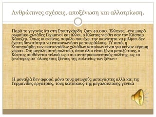 Ανθρώπινες σχέσεις, αποξένωση και αλλοτρίωση. 
Παρά το γεγονός ότι στη Στουτγκάρδη ζουν 40.000. Έλληνες, -ένα μικρό 
ρωμαίικo-χιλιάδες Γερμανοί και άλλοι, ο Κώστας νιώθει σαν τον Κάσπαρ 
Χάουζερ. Όπως κι εκείνος, παρόλο που έχει την ικανότητα να μιλήσει δεν 
έχειτη δυνατότητα να επικοινωνήσει με τους άλλους. Γι’ αυτό, η 
Στουτγκάρδη των εκατοντάδων χιλιάδων κατοίκων είναι για κείνον «έρημη 
χώρα». Στη μεγάλη αυτή πολιτεία, όπου όλοι είναι ξένοι μεταξύ τους, ο 
Κώστας αισθάνεται τελικά ως ο πιο αντιπροσωπευτικός πολίτης, ως «ο 
ξενότερος απ’ όλους τους ξένους της πολιτείας των ξένων» 
Η μοναξιά δεν αφορά μόνο τους φτωχούς μετανάστες αλλά και τις 
Γερμανίδες εργάτριες, τους κατοίκους της μεγαλούπολης γενικά 
 