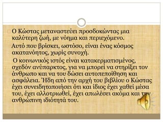 Ο Κώστας μεταναστεύει προσδοκώντας μια 
καλύτερη ζωή, με νόημα και περιεχόμενο. 
Αυτό που βρίσκει, ωστόσο, είναι ένας κόσμος 
ακατανόητος, χωρίς συνοχή. 
Ο κοινωνικός ιστός είναι κατακερματισμένος, 
σχεδόν ανύπαρκτος, για να μπορεί να στηρίξει τον 
άνθρωπο και να του δώσει αυτοπεποίθηση και 
ασφάλεια. Ήδη από την αρχή του βιβλίου ο Κώστας 
έχει συνειδητοποιήσει ότι και ίδιος έχει χαθεί μέσα 
του, έχει αλλοτριωθεί, έχει απωλέσει ακόμα και την 
ανθρώπινη ιδιότητά του. 
 