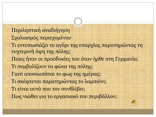 Περιληπτική αναδιήγηση 
Σχολιασμός περιεχομένου 
Τι εντυπωσιάζει το αγόρι της επαρχίας παρατηρώντας τη 
νυχτερινή όψη της πόλης; 
Ποιες ήταν οι προσδοκίες του όταν ήρθε στη Γερμανία; 
Τι συμβολίζουν τα φώτα της πόλης; 
Γιατί αποσιωπάται το φως της ημέρας; 
Τι σκέφτεται παρατηρώντας το λαμπιόνι; 
Τι είναι αυτό που τον συνθλίβει; 
Πως νιώθει για το εργασιακό του περιβάλλον; 
 