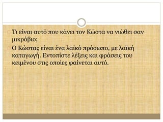 Τι είναι αυτό που κάνει τον Κώστα να νιώθει σαν 
μικρόβιο; 
Ο Κώστας είναι ένα λαϊκό πρόσωπο, με λαϊκή 
καταγωγή. Εντοπίστε λέξεις και φράσεις του 
κειμένου στις οποίες φαίνεται αυτό. 
 