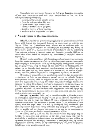 Μια απλούστερη αναγνώριση έχουμε στην Ελένη του Ευριπίδη, όπου οι δύο 
σύζυγοι όταν συναντώνται μετά από καιρό, αναγνωρίζουν ο ένας τον άλλο, 
βασιζόμενοι στην εμφάνισή τους. 
- Είσαι Ελληνίδα ή ντόπια από εδώ γύρω; 
- Ελληνίδα∙ εσύ ποιος είσαι; Πες μου. 
- Όμοια, απαράλλαχτη με την Ελένη! 
- Κι εσύ με το Μενέλαο, τα ‘χω χάσει. 
- Σωστά το δύστυχο μ’ έχεις γνωρίσει. 
- Μετά από χρόνια στη γυναίκα σου ήρθες. 
 Να συζητήσετε το ήθος των προσώπων. 
Η Ελένη, η ηρωίδα του τραγουδιού προερχόμενη από μια πλούσια οικογένεια, 
βιώνει πολύ άσχημα τον οικονομικό ξεπεσμό της οικογένειας του συζύγου της. 
Δέχεται, βέβαια, να ξενοδουλέψει όπως κάνουν και τα υπόλοιπα μέλη της 
οικογένειας, γεγονός που σημαίνει ότι είναι έτοιμη να συμμετάσχει στις θυσίες και 
στους κόπους μαζί τους, αλλά με δυσκολία αντιμετωπίζει τη νέα της κατάσταση. 
Όταν, μάλιστα, φτάνουν οι γιορτινές μέρες της Λαμπρής, η κοπέλα θλίβεται και 
νοσταλγεί σε τέτοιο βαθμό την οικογένειά της, που αποφασίζει να γυρίσει πίσω στο 
πατρικό της. 
Η νεαρή κοπέλα καταβάλλει κάθε δυνατή προσπάθεια για να αντιμετωπίσει τις 
δυσκολίες που έχουν προκύψει στη ζωή της, αλλά δεν μπορεί παρά να έχει συνεχώς 
στη σκέψη της τα πλούτη και τις ευκολίες που της παρείχε τόσα χρόνια η οικογένειά 
της. Θα μπορούσαμε, ίσως, να πούμε ότι δεν κατορθώνει να προσαρμοστεί στη 
φτώχια και τη δύσκολη ζωή, εντούτοις συνειδητοποιούμε την αλλαγή που έχει 
επέλθει στο χαρακτήρα της, όταν πηγαίνει στο πατρικό της και αντί να εξηγήσει 
αμέσως ποια είναι, ζητά απλώς να γίνει κι εκείνη μια από τις δούλες του σπιτιού. 
Η κοπέλα, αν και μεγάλωσε σε μια πλούσια οικογένεια, έχει πια κατανοήσει 
τις δυσκολίες της ζωής και επιστρέφει στο πατρικό της, όχι για να βρεθεί ξανά στα 
πλούτη και στις ευκολίες, αλλά για να βρεθεί και πάλι κοντά στους δικούς της. Για το 
λόγο αυτό εμφανίζεται στις δούλες του σπιτιού και ρωτά αν υπάρχει δουλειά στο 
σπίτι και για εκείνη. Είναι, λοιπόν, πρόθυμη να συνεχίσει να εργάζεται σκληρά, και 
δεν έχει καμία αξίωση να τη δεχτούν ως κυρία του σπιτιού, παρέχοντάς της 
ξεχωριστά προνόμια. Το μόνο που θέλει είναι να βρίσκεται κοντά στη μητέρα της, 
έχοντας συνειδητοποιήσει πια πως εκείνο που έχει πραγματικά αξία, δεν είναι τα 
πλούτη, αλλά η αγάπη των δικών της. 
Ο άντρας της κοπέλας, βιώνει μαζί με τα υπόλοιπα μέλη τις δύσκολες στιγμές 
και αναλαμβάνει αγόγγυστα μια σκληρή δουλειά, για να μπορέσει να βοηθήσει την 
οικογένεια του και τη νεαρή του σύζυγο. Ο νεαρός αντιλαμβάνεται πλήρως την 
κατάσταση στην οποία έχει αναγκάσει τη γυναίκα του να ζει και αισθάνεται γι’ αυτό 
ντροπή αλλά και φόβο. Παρ’ όλο που η οικονομική τους κατάπτωση ήταν 
αποτέλεσμα κακών συγκυριών, ο ίδιος αισθάνεται πως έχει μερίδιο ευθύνης, εφόσον 
πήρε την κοπέλα από την πλούσια οικογένειά της και αντί να της προσφέρει μια 
εξίσου καλή ζωή, την έχει οδηγήσει στη φτώχεια και στη μιζέρια. 
Ο νεαρός, όταν η Ελένη του λέει πως θέλει να πάει στη μητέρα της, δε 
διστάζει να παραδεχτεί πως ντρέπεται να την πάει στους γονείς της, γιατί θα 
αντιληφθούν τη μεγάλη δυστυχία της κόρης τους και μάλιστα, λέει, πως φοβάται και 
την πιθανή αντίδρασή τους. Ο νεαρός κατανοεί πως οι γονείς της Ελένης, όχι μόνο θα 
επιρρίψουν σε αυτόν τις ευθύνες για την κατάντια της κόρης τους, αλλά ενδεχομένως 
θα θελήσουν να την κρατήσουν κοντά τους. 
 