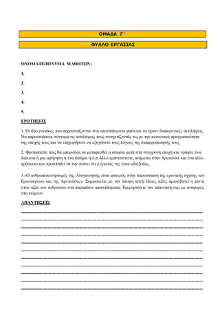 ΟΜΑΔΑ Γ΄ 
ΦΥΛΛΟ ΕΡΓΑΣΙΑΣ 
ΟΝΟΜΑΤΕΠΩΝΥΜΑ ΜΑΘΗΤΩΝ: 
1. 
2. 
3. 
4. 
5. 
ΕΡΩΤΗΣΕΙΣ 
1. Οι δύο γυναίκες που παρουσιάζονται στα αποσπάσματα φαίνεται να έχουν διαφορετικές αντιλήψεις. 
Να παρουσιάσετε σύντομα τις αντιλήψεις τους συσχετίζοντάς τες με την κοινωνική πραγματικότητα 
της εποχής τους και να επιχειρήσετε να εξηγήσετε τους λόγους της διαφοροποίησής τους 
2. Φανταστείτε πώς θα μπορούσε να μεταφερθεί η ιστορία αυτή στη σύγχρονη εποχή και γράψτε ένα 
διάλογο ή μια αφήγηση ή ένα ποίημα ή ό,τι άλλο εμπνευστείτε, ανάμεσα στην Αρετούσα και ένα άλλο 
πρόσωπο που προσπαθεί να την πείσει ότι ο έρωτάς της είναι αδιέξοδος. 
3.«Ο ανθρωποκεντρισμός της Αναγέννησης είναι φανερός στην παρουσίαση της ερωτικής σχέσης του 
Ερωτόκριτου και της Αρετούσας». Συμφωνείτε με την άποψη αυτή; Ποιες αξίες αμφισβητεί η πίστη 
στην αξία του ανθρώπου στα παραπάνω αποσπάσματα; Τεκμηριώστε την απάντησή σας με αναφορές 
στο κείμενο. 
ΑΠΑΝΤΗΣΕΙΣ 
---------------------------------------------------------------------------------------------------------------------------- 
---------------------------------------------------------------------------------------------------------------------------- 
---------------------------------------------------------------------------------------------------------------------------- 
---------------------------------------------------------------------------------------------------------------------------- 
---------------------------------------------------------------------------------------------------------------------------- 
---------------------------------------------------------------------------------------------------------------------------- 
---------------------------------------------------------------------------------------------------------------------------- 
---------------------------------------------------------------------------------------------------------------------------- 
---------------------------------------------------------------------------------------------------------------------------- 
---------------------------------------------------------------------------------------------------------------------------- 
---------------------------------------------------------------------------------------------------------------------------- 
 