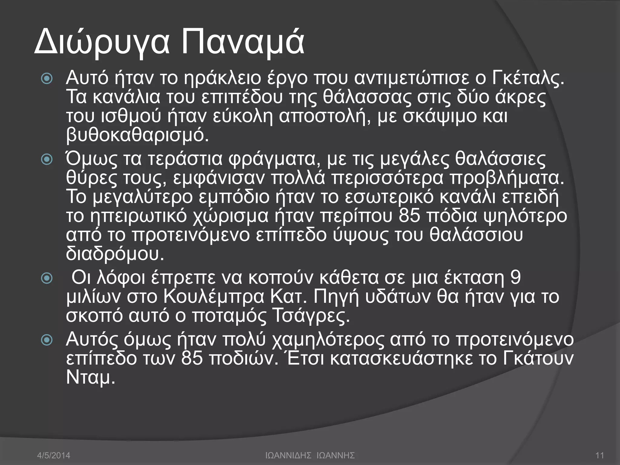 Διώρυγα Παναμά 
 Αυτό ήταν το ηράκλειο έργο που αντιμετώπισε ο Γκέταλς. 
Τα κανάλια του επιπέδου της θάλασσας στις δύο άκρες 
του ισθμού ήταν εύκολη αποστολή, με σκάψιμο και 
βυθοκαθαρισμό. 
 Όμως τα τεράστια φράγματα, με τις μεγάλες θαλάσσιες 
θύρες τους, εμφάνισαν πολλά περισσότερα προβλήματα. 
Το μεγαλύτερο εμπόδιο ήταν το εσωτερικό κανάλι επειδή 
το ηπειρωτικό χώρισμα ήταν περίπου 85 πόδια ψηλότερο 
από το προτεινόμενο επίπεδο ύψους του θαλάσσιου 
διαδρόμου. 
 Οι λόφοι έπρεπε να κοπούν κάθετα σε μια έκταση 9 
μιλίων στο Κουλέμπρα Κατ. Πηγή υδάτων θα ήταν για το 
σκοπό αυτό ο ποταμός Τσάγρες. 
 Αυτός όμως ήταν πολύ χαμηλότερος από το προτεινόμενο 
επίπεδο των 85 ποδιών. Έτσι κατασκευάστηκε το Γκάτουν 
Νταμ. 
4/5/2014 ΙΩΑΝΝΙΔΗΣ ΙΩΑΝΝΗΣ 11 
 