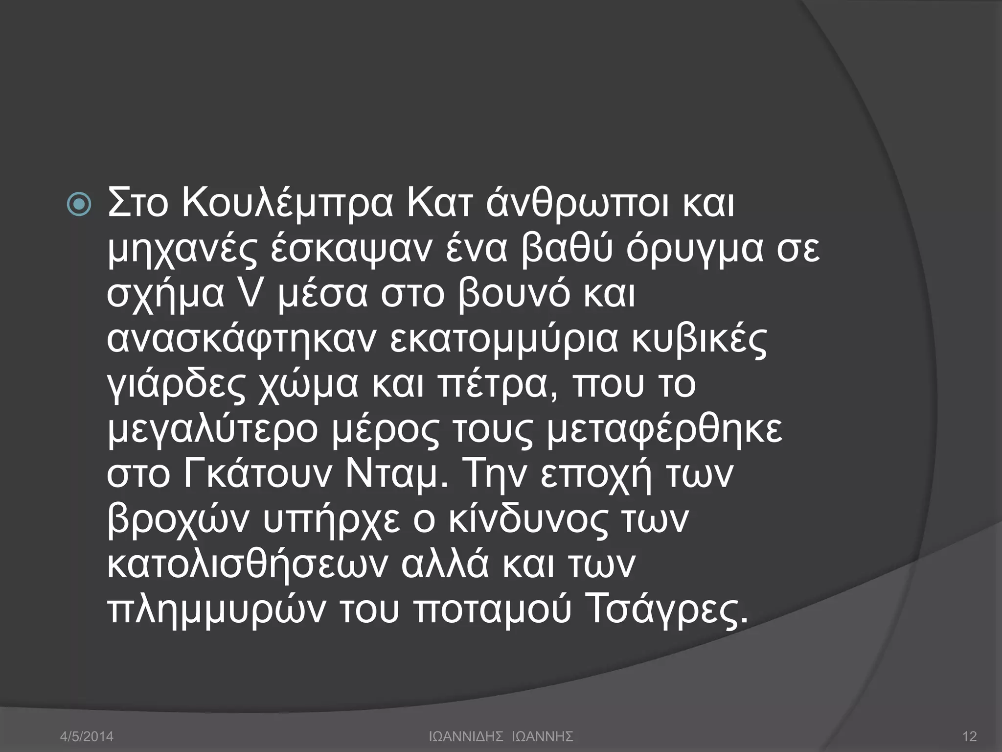  Στο Κουλέμπρα Κατ άνθρωποι και 
μηχανές έσκαψαν ένα βαθύ όρυγμα σε 
σχήμα V μέσα στο βουνό και 
ανασκάφτηκαν εκατομμύρια κυβικές 
γιάρδες χώμα και πέτρα, που το 
μεγαλύτερο μέρος τους μεταφέρθηκε 
στο Γκάτουν Νταμ. Την εποχή των 
βροχών υπήρχε ο κίνδυνος των 
κατολισθήσεων αλλά και των 
πλημμυρών του ποταμού Τσάγρες. 
4/5/2014 ΙΩΑΝΝΙΔΗΣ ΙΩΑΝΝΗΣ 12 
 