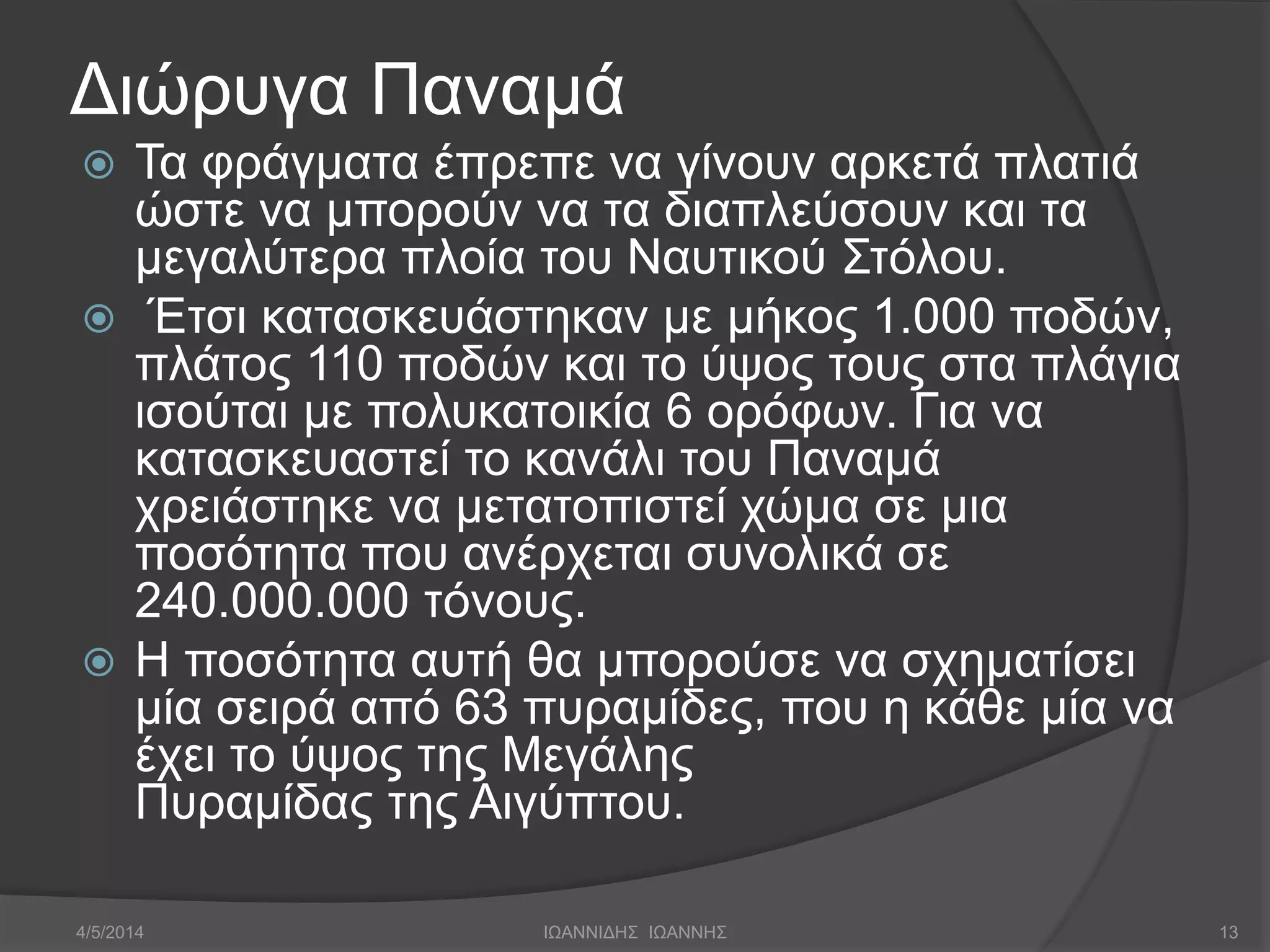 Διώρυγα Παναμά 
 Τα φράγματα έπρεπε να γίνουν αρκετά πλατιά 
ώστε να μπορούν να τα διαπλεύσουν και τα 
μεγαλύτερα πλοία του Ναυτικού Στόλου. 
 Έτσι κατασκευάστηκαν με μήκος 1.000 ποδών, 
πλάτος 110 ποδών και το ύψος τους στα πλάγια 
ισούται με πολυκατοικία 6 ορόφων. Για να 
κατασκευαστεί το κανάλι του Παναμά 
χρειάστηκε να μετατοπιστεί χώμα σε μια 
ποσότητα που ανέρχεται συνολικά σε 
240.000.000 τόνους. 
 Η ποσότητα αυτή θα μπορούσε να σχηματίσει 
μία σειρά από 63 πυραμίδες, που η κάθε μία να 
έχει το ύψος της Μεγάλης 
Πυραμίδας της Αιγύπτου. 
4/5/2014 ΙΩΑΝΝΙΔΗΣ ΙΩΑΝΝΗΣ 13 
 