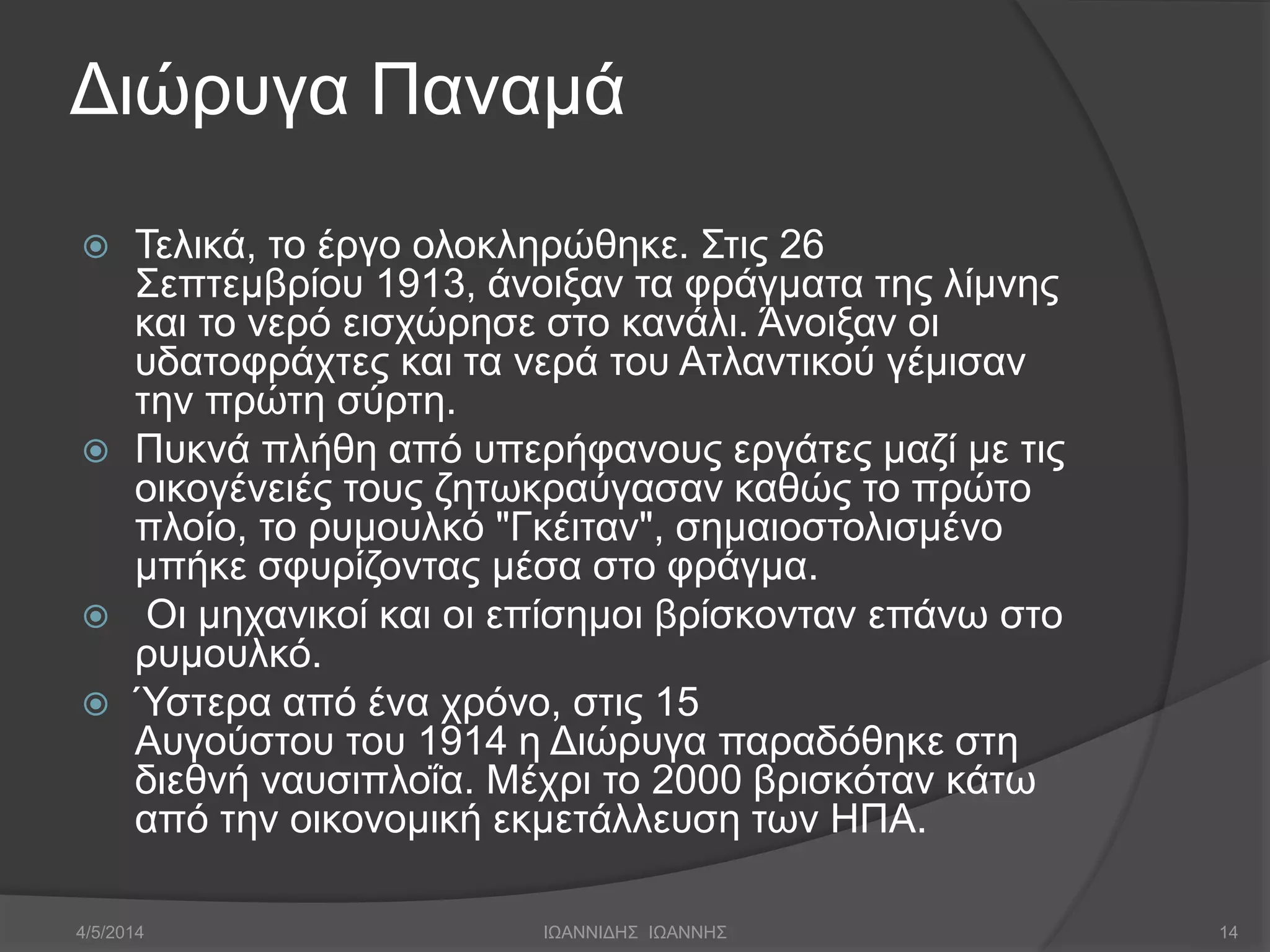 Διώρυγα Παναμά 
 Τελικά, το έργο ολοκληρώθηκε. Στις 26 
Σεπτεμβρίου 1913, άνοιξαν τα φράγματα της λίμνης 
και το νερό εισχώρησε στο κανάλι. Άνοιξαν οι 
υδατοφράχτες και τα νερά του Ατλαντικού γέμισαν 
την πρώτη σύρτη. 
 Πυκνά πλήθη από υπερήφανους εργάτες μαζί με τις 
οικογένειές τους ζητωκραύγασαν καθώς το πρώτο 
πλοίο, το ρυμουλκό "Γκέιταν", σημαιοστολισμένο 
μπήκε σφυρίζοντας μέσα στο φράγμα. 
 Οι μηχανικοί και οι επίσημοι βρίσκονταν επάνω στο 
ρυμουλκό. 
 Ύστερα από ένα χρόνο, στις 15 
Αυγούστου του 1914 η Διώρυγα παραδόθηκε στη 
διεθνή ναυσιπλοΐα. Μέχρι το 2000 βρισκόταν κάτω 
από την οικονομική εκμετάλλευση των ΗΠΑ. 
4/5/2014 ΙΩΑΝΝΙΔΗΣ ΙΩΑΝΝΗΣ 14 
 