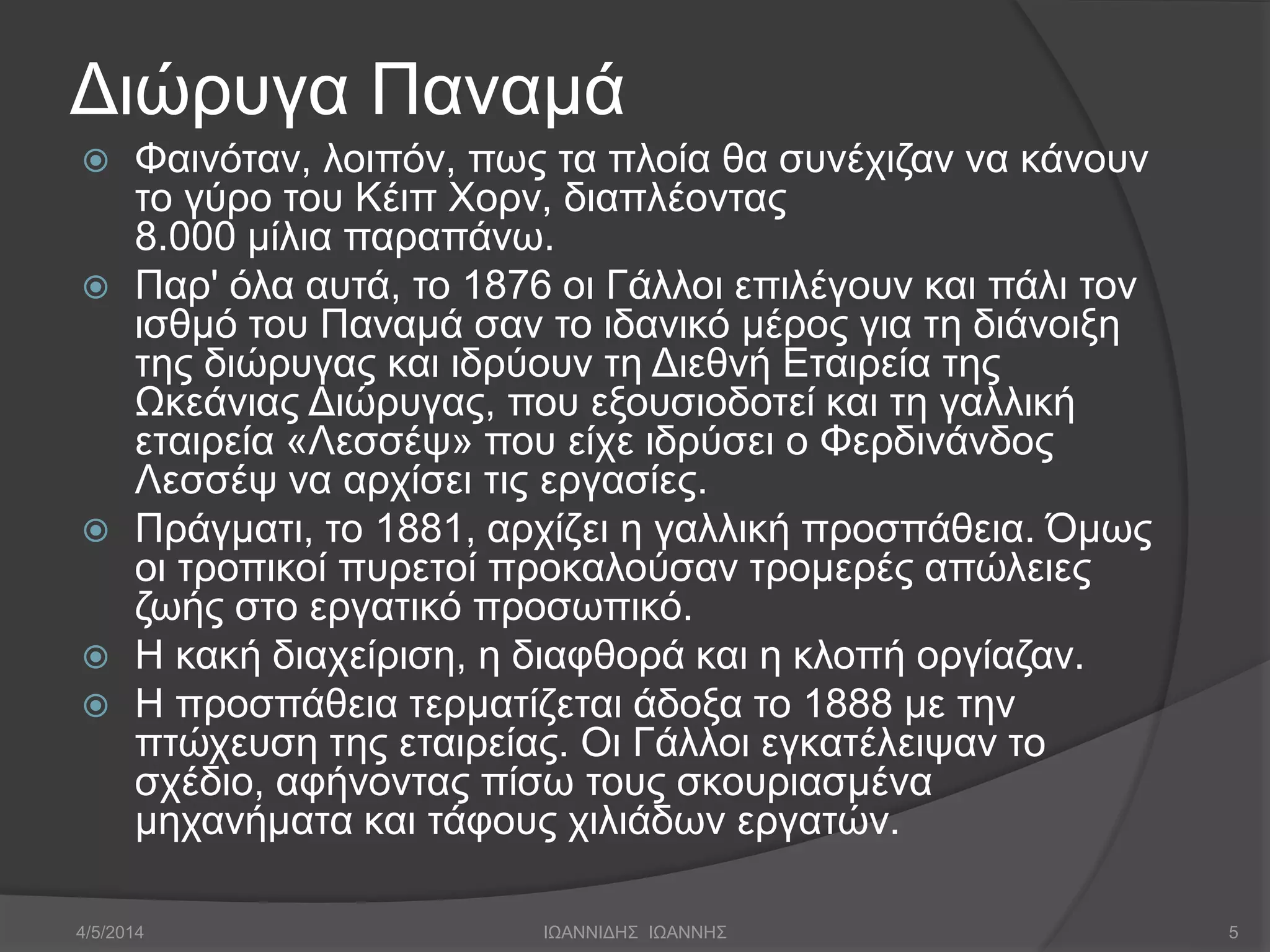 Διώρυγα Παναμά 
 Φαινόταν, λοιπόν, πως τα πλοία θα συνέχιζαν να κάνουν 
το γύρο του Κέιπ Χορν, διαπλέοντας 
8.000 μίλια παραπάνω. 
 Παρ' όλα αυτά, το 1876 οι Γάλλοι επιλέγουν και πάλι τον 
ισθμό του Παναμά σαν το ιδανικό μέρος για τη διάνοιξη 
της διώρυγας και ιδρύουν τη Διεθνή Εταιρεία της 
Ωκεάνιας Διώρυγας, που εξουσιοδοτεί και τη γαλλική 
εταιρεία «Λεσσέψ» που είχε ιδρύσει ο Φερδινάνδος 
Λεσσέψ να αρχίσει τις εργασίες. 
 Πράγματι, το 1881, αρχίζει η γαλλική προσπάθεια. Όμως 
οι τροπικοί πυρετοί προκαλούσαν τρομερές απώλειες 
ζωής στο εργατικό προσωπικό. 
 Η κακή διαχείριση, η διαφθορά και η κλοπή οργίαζαν. 
 Η προσπάθεια τερματίζεται άδοξα το 1888 με την 
πτώχευση της εταιρείας. Οι Γάλλοι εγκατέλειψαν το 
σχέδιο, αφήνοντας πίσω τους σκουριασμένα 
μηχανήματα και τάφους χιλιάδων εργατών. 
4/5/2014 ΙΩΑΝΝΙΔΗΣ ΙΩΑΝΝΗΣ 5 
 