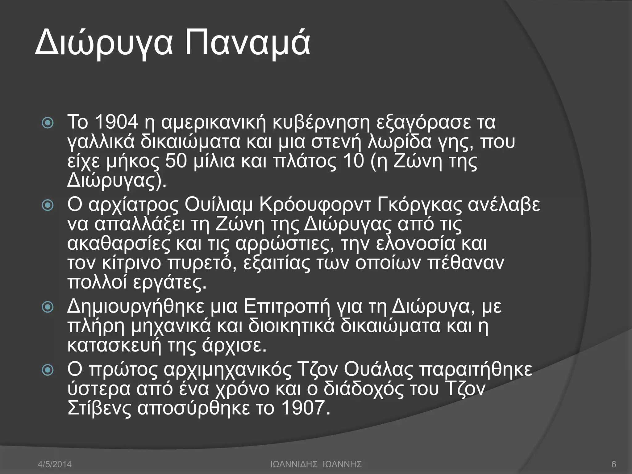 Διώρυγα Παναμά 
 Το 1904 η αμερικανική κυβέρνηση εξαγόρασε τα 
γαλλικά δικαιώματα και μια στενή λωρίδα γης, που 
είχε μήκος 50 μίλια και πλάτος 10 (η Ζώνη της 
Διώρυγας). 
 Ο αρχίατρος Ουίλιαμ Κρόουφορντ Γκόργκας ανέλαβε 
να απαλλάξει τη Ζώνη της Διώρυγας από τις 
ακαθαρσίες και τις αρρώστιες, την ελονοσία και 
τον κίτρινο πυρετό, εξαιτίας των οποίων πέθαναν 
πολλοί εργάτες. 
 Δημιουργήθηκε μια Επιτροπή για τη Διώρυγα, με 
πλήρη μηχανικά και διοικητικά δικαιώματα και η 
κατασκευή της άρχισε. 
 Ο πρώτος αρχιμηχανικός Τζον Ουάλας παραιτήθηκε 
ύστερα από ένα χρόνο και ο διάδοχός του Τζον 
Στίβενς αποσύρθηκε το 1907. 
4/5/2014 ΙΩΑΝΝΙΔΗΣ ΙΩΑΝΝΗΣ 6 
 
