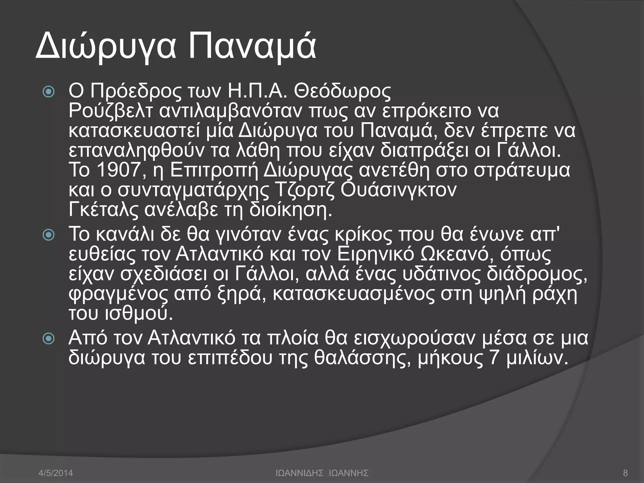 Διώρυγα Παναμά 
 Ο Πρόεδρος των Η.Π.A. Θεόδωρος 
Ρούζβελτ αντιλαμβανόταν πως αν επρόκειτο να 
κατασκευαστεί μία Διώρυγα του Παναμά, δεν έπρεπε να 
επαναληφθούν τα λάθη που είχαν διαπράξει οι Γάλλοι. 
Το 1907, η Επιτροπή Διώρυγας ανετέθη στο στράτευμα 
και ο συνταγματάρχης Τζορτζ Ουάσινγκτον 
Γκέταλς ανέλαβε τη διοίκηση. 
 Το κανάλι δε θα γινόταν ένας κρίκος που θα ένωνε απ' 
ευθείας τον Ατλαντικό και τον Ειρηνικό Ωκεανό, όπως 
είχαν σχεδιάσει οι Γάλλοι, αλλά ένας υδάτινος διάδρομος, 
φραγμένος από ξηρά, κατασκευασμένος στη ψηλή ράχη 
του ισθμού. 
 Από τον Ατλαντικό τα πλοία θα εισχωρούσαν μέσα σε μια 
διώρυγα του επιπέδου της θαλάσσης, μήκους 7 μιλίων. 
4/5/2014 ΙΩΑΝΝΙΔΗΣ ΙΩΑΝΝΗΣ 8 
 