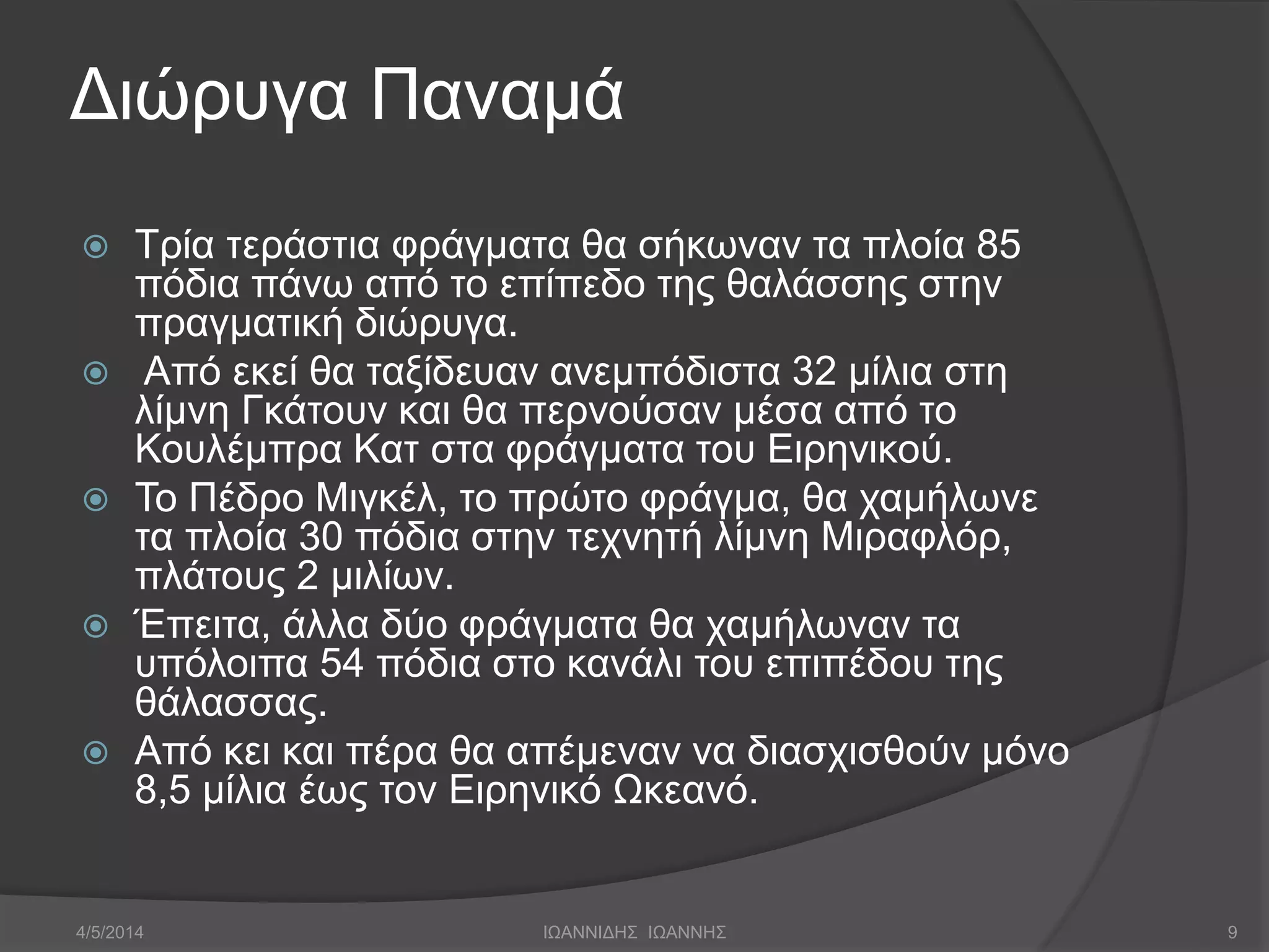 Διώρυγα Παναμά 
 Τρία τεράστια φράγματα θα σήκωναν τα πλοία 85 
πόδια πάνω από το επίπεδο της θαλάσσης στην 
πραγματική διώρυγα. 
 Από εκεί θα ταξίδευαν ανεμπόδιστα 32 μίλια στη 
λίμνη Γκάτουν και θα περνούσαν μέσα από το 
Κουλέμπρα Κατ στα φράγματα του Ειρηνικού. 
 Το Πέδρο Μιγκέλ, το πρώτο φράγμα, θα χαμήλωνε 
τα πλοία 30 πόδια στην τεχνητή λίμνη Μιραφλόρ, 
πλάτους 2 μιλίων. 
 Έπειτα, άλλα δύο φράγματα θα χαμήλωναν τα 
υπόλοιπα 54 πόδια στο κανάλι του επιπέδου της 
θάλασσας. 
 Από κει και πέρα θα απέμεναν να διασχισθούν μόνο 
8,5 μίλια έως τον Ειρηνικό Ωκεανό. 
4/5/2014 ΙΩΑΝΝΙΔΗΣ ΙΩΑΝΝΗΣ 9 
 