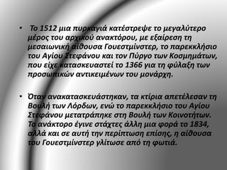 • Το 1512 μια πυρκαγιά κατέστρεψε το μεγαλύτερο 
μέρος του αρχικού ανακτόρου, με εξαίρεση τη 
μεσαιωνική αίθουσα Γουεστμίνστερ, το παρεκκλήσιο 
του Αγίου Στεφάνου και τον Πύργο των Κοσμημάτων, 
που είχε κατασκευαστεί το 1366 για τη φύλαξη των 
προσωπικών αντικειμένων του μονάρχη. 
• Όταν ανακατασκευάστηκαν, τα κτίρια απετέλεσαν τη 
Βουλή των Λόρδων, ενώ το παρεκκλήσιο του Αγίου 
Στεφάνου μετατράπηκε στη Βουλή των Κοινοτήτων. 
Το ανάκτορο έγινε στάχτες άλλη μια φορά το 1834, 
αλλά και σε αυτή την περίπτωση επίσης, η αίθουσα 
του Γουεστμίνστερ γλίτωσε από τη φωτιά. 
 