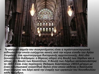 • Το κεντρικό σημείο του συγκροτήματος είναι η τεράστιαοκταγωνική 
αίθουσα στην οποία εισέρχεται κανείς από την κύρια είσοδο του Αγίου 
Στεφάνου, ένα αριστούργημα βικτοριανής αρχιτεκτονικής. Από εδώ 
ξεκινούν δύο διάδρομοι: ο βόρειος οδηγεί στη Βουλή των Λόρδων και ο 
νότιος στη Βουλή των Κοινοτήτων. Η Βουλή των Λόρδων κατασκευάστηκε 
το 1847. Είναι ένας περίτεχνος θάλαμος διαστάσεων 24Χ14 μέτρων με 
έναν εντυπωσιακό νεογοτθικό θρόνο στον οποίο κάθεται η βασίλισσα 
όταν εκφωνεί τον λόγο κατά την έναρξη των εργασιών του Κοινοβουλίου 
κάθε Νοέμβριο. 
 