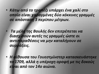 • Κάτω από το τραπέζι υπάρχει ένα χαλί στο 
οποίο είναι χαραγμένες δύο κόκκινες γραμμές 
σε απόσταση 3 περίπου μέτρων. 
• Τα μέλη της Βουλής δεν επιτρέπεται να 
διασχίσουν αυτές τις γραμμές ώστε οι 
αντιπαραθέσεις να μην καταλήγουν σε 
συρράξεις. 
• Η αίθουσα του Γουεστμίνστερ κατασκευάστηκε 
το 1709, αλλά η υπέροχη οροφή με τις δοκούς 
είναι από τον 14ο αιώνα. 
 