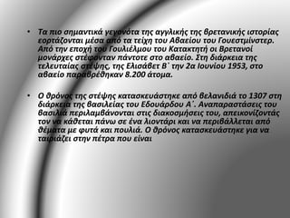 • Τα πιο σημαντικά γεγονότα της αγγλικής της βρετανικής ιστορίας 
εορτάζονται μέσα από τα τείχη του Αβαείου του Γουεστμίνστερ. 
Από την εποχή του Γουλιέλμου του Κατακτητή οι Βρετανοί 
μονάρχες στέφονταν πάντοτε στο αβαείο. Στη διάρκεια της 
τελευταίας στέψης, της Ελισάβετ Β΄ την 2α Ιουνίου 1953, στο 
αβαείο παραβρέθηκαν 8.200 άτομα. 
• Ο θρόνος της στέψης κατασκευάστηκε από βελανιδιά το 1307 στη 
διάρκεια της βασιλείας του Εδουάρδου Α΄. Αναπαραστάσεις του 
βασιλιά περιλαμβάνονται στις διακοσμήσεις του, απεικονίζοντάς 
τον να κάθεται πάνω σε ένα λιοντάρι και να περιβάλλεται από 
θέματα με φυτά και πουλιά. Ο θρόνος κατασκευάστηκε για να 
ταιριάζει στην πέτρα που είναι 
 