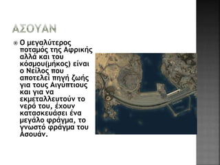  O μεγαλύτερος 
ποταμός της Αφρικής 
αλλά και του 
κόσμου(μήκος) είναι 
ο Νείλος που 
αποτελεί πηγή ζωής 
για τους Αιγύπτιους 
και για να 
εκμεταλλευτούν το 
νερό του, έχουν 
κατασκευάσει ένα 
μεγάλο φράγμα, το 
γνωστό φράγμα του 
Ασουάν. 
 