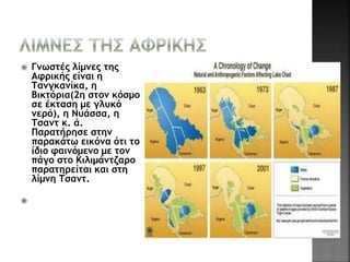  Γνωστές λίμνες της 
Αφρικής είναι η 
Τανγκανίκα, η 
Βικτόρια(2η στον κόσμο 
σε έκταση με γλυκό 
νερό), η Νυάσσα, η 
Τσαντ κ. ά. 
Παρατήρησε στην 
παρακάτω εικόνα ότι το 
ίδιο φαινόμενο με τον 
πάγο στο Κιλιμάντζαρο 
παρατηρείται και στη 
λίμνη Τσαντ. 
 
 