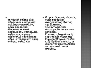  
Η Αφρική επίσης είναι 
πλούσια σε κοιτάσματα 
πολύτιμων μετάλλων, 
όπως χρυσός και 
διαμάντια ορυκτά 
καύσιμα όπως πετρέλαιο, 
άνθρακα και φυσικό 
αέριο αλλά και διάφορα 
άλλα μεταλλεύματα όπως 
σίδηρο, χαλκό κλπ 
 Ο ορυκτός αυτός πλούτος 
όμως παραμένει 
αναξιοποίητος εξαιτίας 
της έλλειψης 
τεχνογνωσίας και 
οικονομικών πόρων των 
κατοίκων. 
Γι αυτό το λόγο δυτικές 
ευρωπαϊκές χώρες της 
Ευρώπης(Αγγλία, Γαλλία 
κ.ά) ίδρυσαν αποικίες με 
σκοπό την εκμετάλλευση 
του ορυκτού αυτού 
πλούτου. 
 