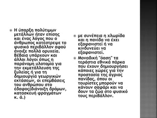  Η ύπαρξη πολύτιμων 
μετάλλων ήταν επίσης 
και ένας λόγος που ο 
άνθρωπος κατέστρεψε το 
φυσικό περιβάλλον αφού 
άνοιξε πολλά ορυχεία. 
Βέβαια υπάρχουν και 
άλλοι λόγοι όπως η 
παράνομη υλοτομία για 
την εκμετάλλευση της 
ξυλείας ή για τη 
δημιουργία γεωργικών 
εκτάσεων, οι επεμβάσεις 
του ανθρώπου στο 
έδαφος(διάνοιξη δρόμων, 
κατασκευή φραγμάτων 
κ. ά.) 
 με συνέπεια η χλωρίδα 
και η πανίδα να έχει 
εξαφανιστεί ή να 
κινδυνεύει να 
εξαφανιστεί. 
 Μοναδική "όαση" τα 
τεράστια εθνικά πάρκα 
που έχουν δημιουργήσει 
κάποιες χώρες για την 
προστασία της άγριας 
πανίδας, όπου οι 
τουρίστες μπορούν να 
κάνουν σαφάρι και να 
δουν τα ζώα στο φυσικό 
τους περιβάλλον. 
 