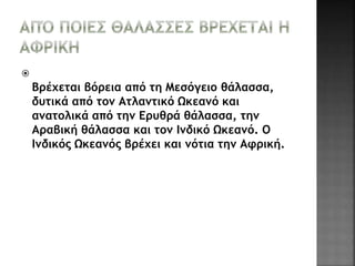  
Βρέχεται βόρεια από τη Μεσόγειο θάλασσα, 
δυτικά από τον Ατλαντικό Ωκεανό και 
ανατολικά από την Ερυθρά θάλασσα, την 
Αραβική θάλασσα και τον Ινδικό Ωκεανό. Ο 
Ινδικός Ωκεανός βρέχει και νότια την Αφρική. 
 