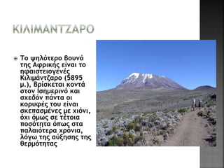  Το ψηλότερο βουνό 
της Αφρικής είναι το 
ηφαιστειογενές 
Κιλιμάντζαρο (5895 
μ.), βρίσκεται κοντά 
στον Ισημερινό και 
σχεδόν πάντα οι 
κορυφές του είναι 
σκεπασμένες με χιόνι, 
όχι όμως σε τέτοια 
ποσότητα όπως στα 
παλαιότερα χρόνια, 
λόγω της αύξησης της 
θερμότητας 
 