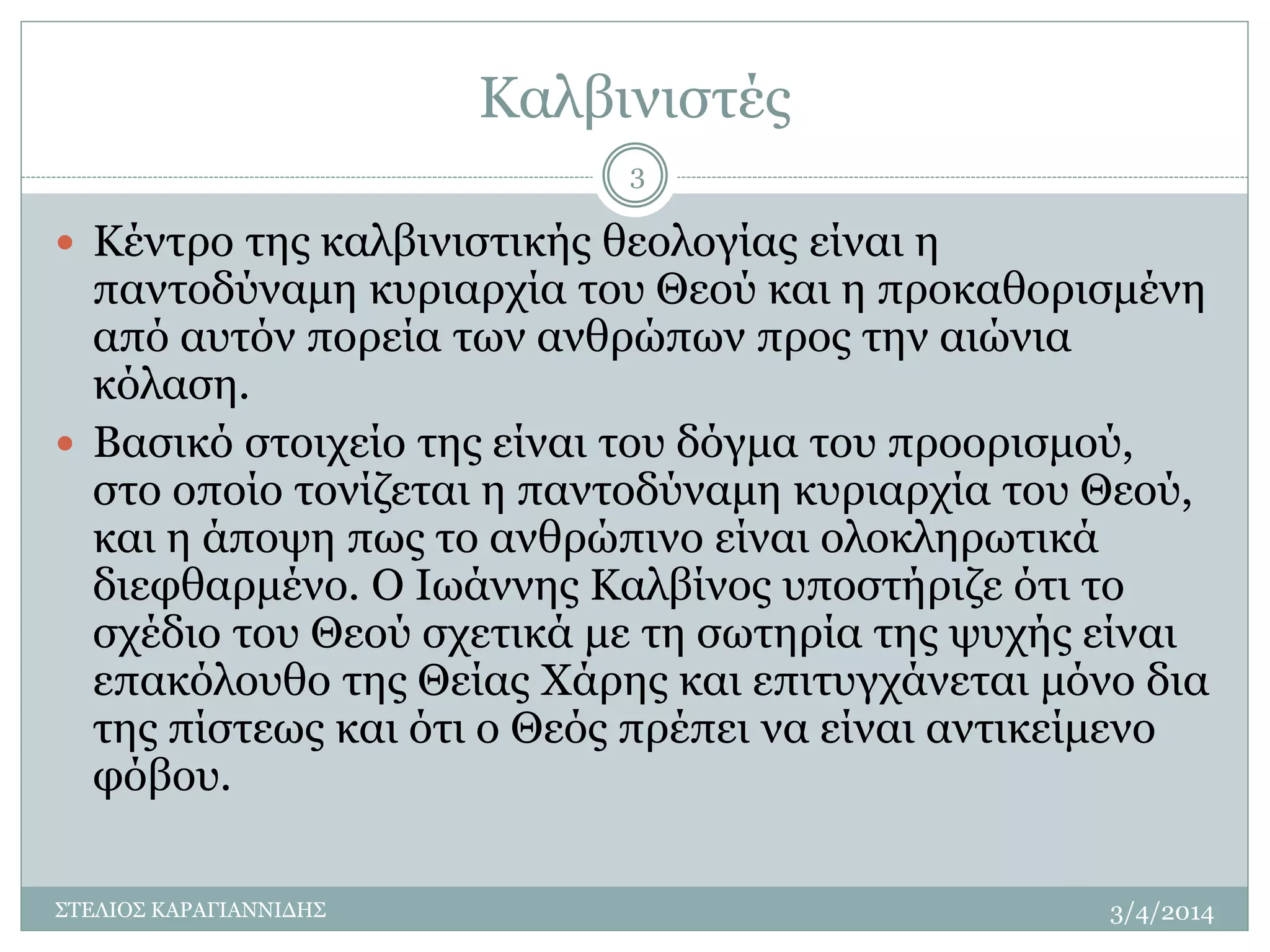 Καλβινιστές 
 Κέντρο της καλβινιστικής θεολογίας είναι η 
παντοδύναμη κυριαρχία του Θεού και η προκαθορισμένη 
από αυτόν πορεία των ανθρώπων προς την αιώνια 
κόλαση. 
 Βασικό στοιχείο της είναι του δόγμα του προορισμού, 
στο οποίο τονίζεται η παντοδύναμη κυριαρχία του Θεού, 
και η άποψη πως το ανθρώπινο είναι ολοκληρωτικά 
διεφθαρμένο. Ο Ιωάννης Καλβίνος υποστήριζε ότι το 
σχέδιο του Θεού σχετικά με τη σωτηρία της ψυχής είναι 
επακόλουθο της Θείας Χάρης και επιτυγχάνεται μόνο δια 
της πίστεως και ότι ο Θεός πρέπει να είναι αντικείμενο 
φόβου. 
3/4/2014 
3 
ΣΤΕΛΙΟΣ ΚΑΡΑΓΙΑΝΝΙΔΗΣ 
 