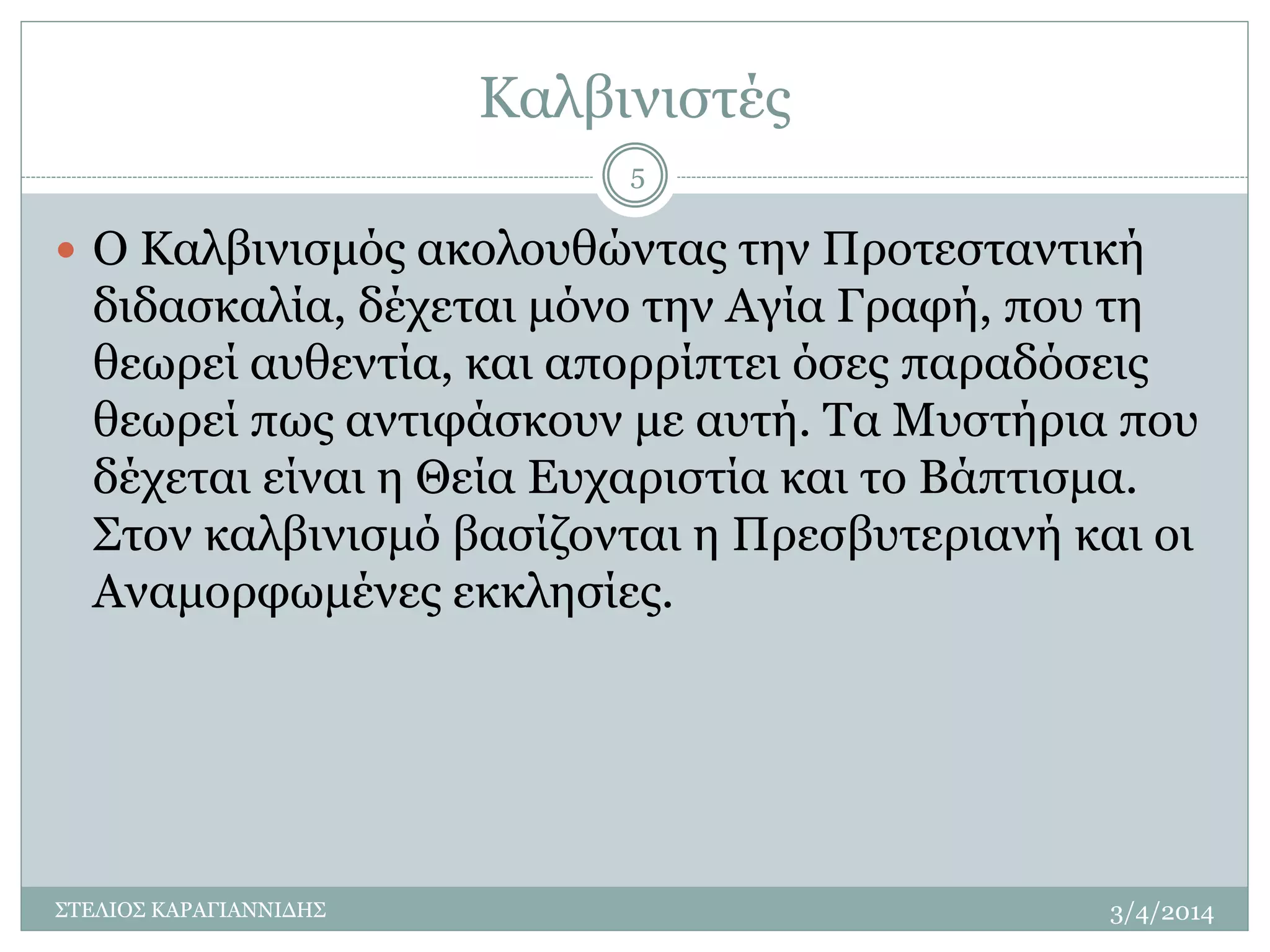 Καλβινιστές 
 Ο Καλβινισμός ακολουθώντας την Προτεσταντική 
διδασκαλία, δέχεται μόνο την Αγία Γραφή, που τη 
θεωρεί αυθεντία, και απορρίπτει όσες παραδόσεις 
θεωρεί πως αντιφάσκουν με αυτή. Τα Μυστήρια που 
δέχεται είναι η Θεία Ευχαριστία και το Βάπτισμα. 
Στον καλβινισμό βασίζονται η Πρεσβυτεριανή και οι 
Αναμορφωμένες εκκλησίες. 
3/4/2014 
5 
ΣΤΕΛΙΟΣ ΚΑΡΑΓΙΑΝΝΙΔΗΣ 
 