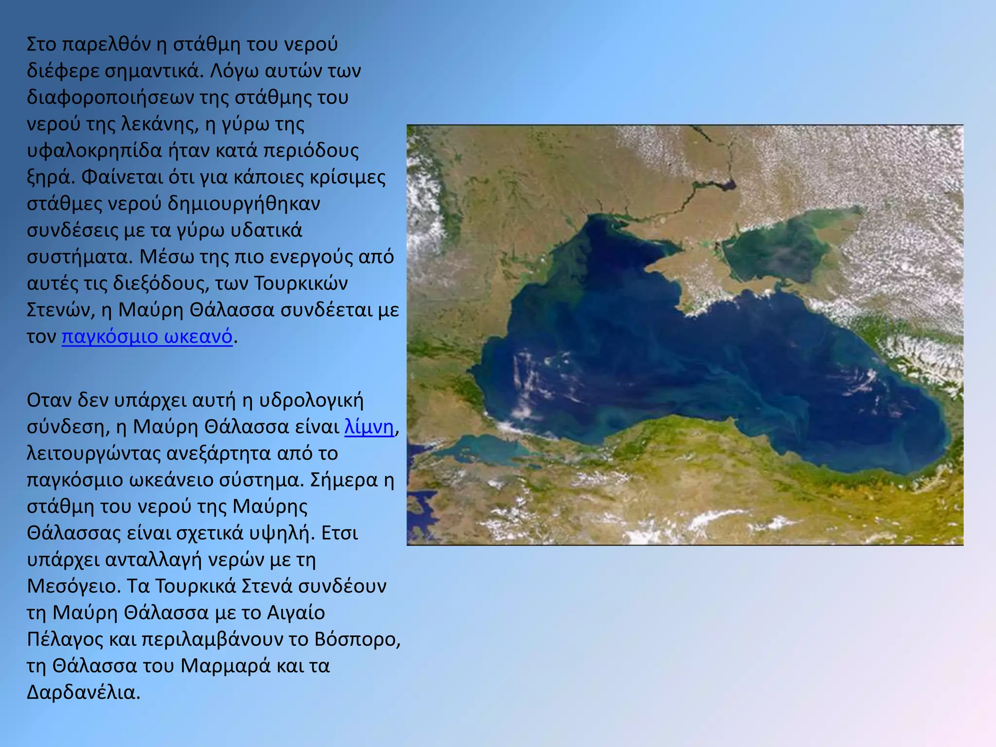 Στο παρελθόν η στάθμη του νερού 
διέφερε σημαντικά. Λόγω αυτών των 
διαφοροποιήσεων της στάθμης του 
νερού της λεκάνης, η γύρω της 
υφαλοκρηπίδα ήταν κατά περιόδους 
ξηρά. Φαίνεται ότι για κάποιες κρίσιμες 
στάθμες νερού δημιουργήθηκαν 
συνδέσεις με τα γύρω υδατικά 
συστήματα. Μέσω της πιο ενεργούς από 
αυτές τις διεξόδους, των Τουρκικών 
Στενών, η Μαύρη Θάλασσα συνδέεται με 
τον παγκόσμιο ωκεανό. 
Οταν δεν υπάρχει αυτή η υδρολογική 
σύνδεση, η Μαύρη Θάλασσα είναι λίμνη, 
λειτουργώντας ανεξάρτητα από το 
παγκόσμιο ωκεάνειο σύστημα. Σήμερα η 
στάθμη του νερού της Μαύρης 
Θάλασσας είναι σχετικά υψηλή. Ετσι 
υπάρχει ανταλλαγή νερών με τη 
Μεσόγειο. Τα Τουρκικά Στενά συνδέουν 
τη Μαύρη Θάλασσα με το Αιγαίο 
Πέλαγος και περιλαμβάνουν το Βόσπορο, 
τη Θάλασσα του Μαρμαρά και τα 
Δαρδανέλια. 
 