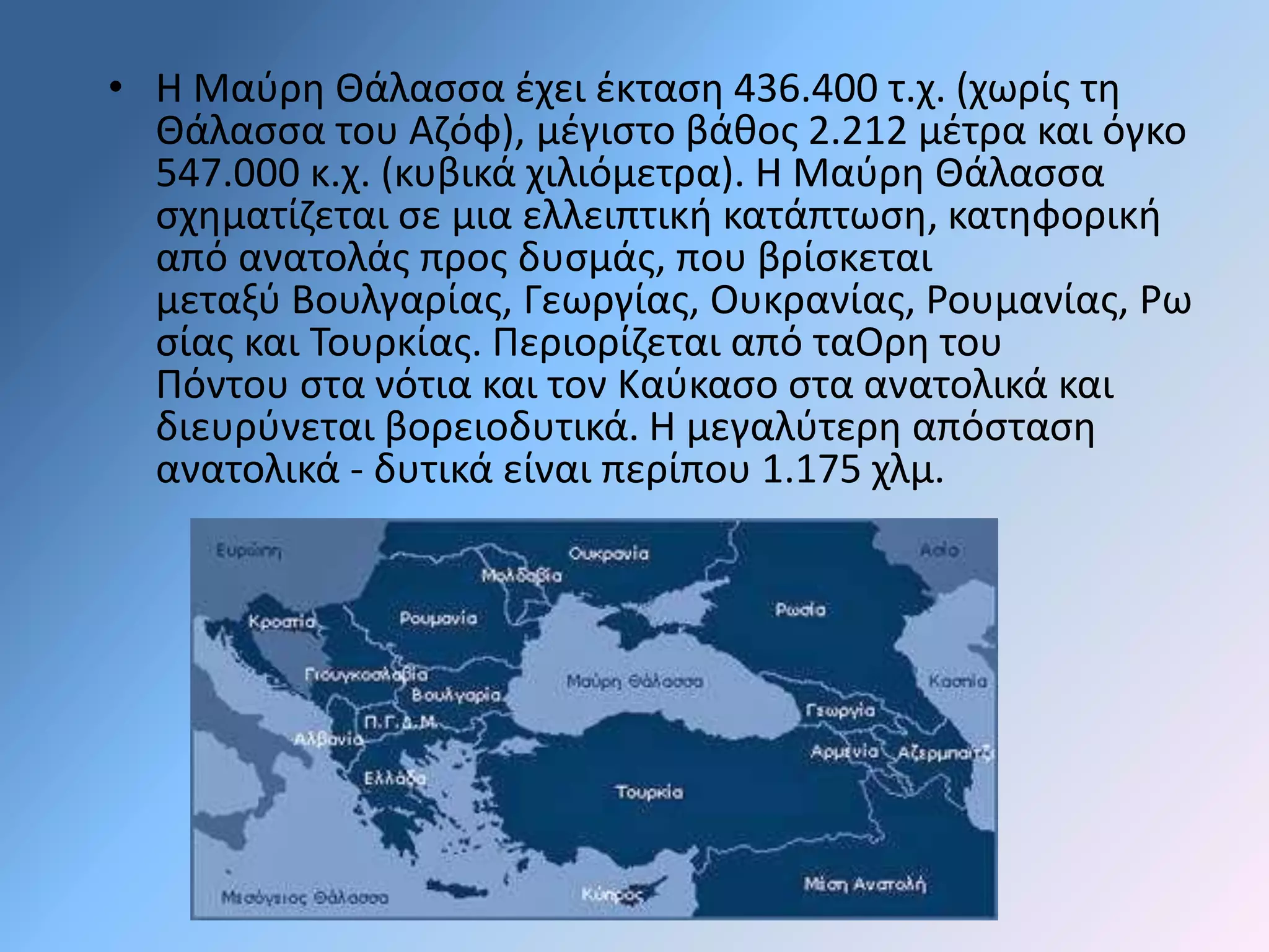 • Η Μαύρη Θάλασσα έχει έκταση 436.400 τ.χ. (χωρίς τη 
Θάλασσα του Αζόφ), μέγιστο βάθος 2.212 μέτρα και όγκο 
547.000 κ.χ. (κυβικά χιλιόμετρα). Η Μαύρη Θάλασσα 
σχηματίζεται σε μια ελλειπτική κατάπτωση, κατηφορική 
από ανατολάς προς δυσμάς, που βρίσκεται 
μεταξύ Βουλγαρίας, Γεωργίας, Ουκρανίας, Ρουμανίας, Ρω 
σίας και Τουρκίας. Περιορίζεται από ταΟρη του 
Πόντου στα νότια και τον Καύκασο στα ανατολικά και 
διευρύνεται βορειοδυτικά. Η μεγαλύτερη απόσταση 
ανατολικά - δυτικά είναι περίπου 1.175 χλμ. 
 