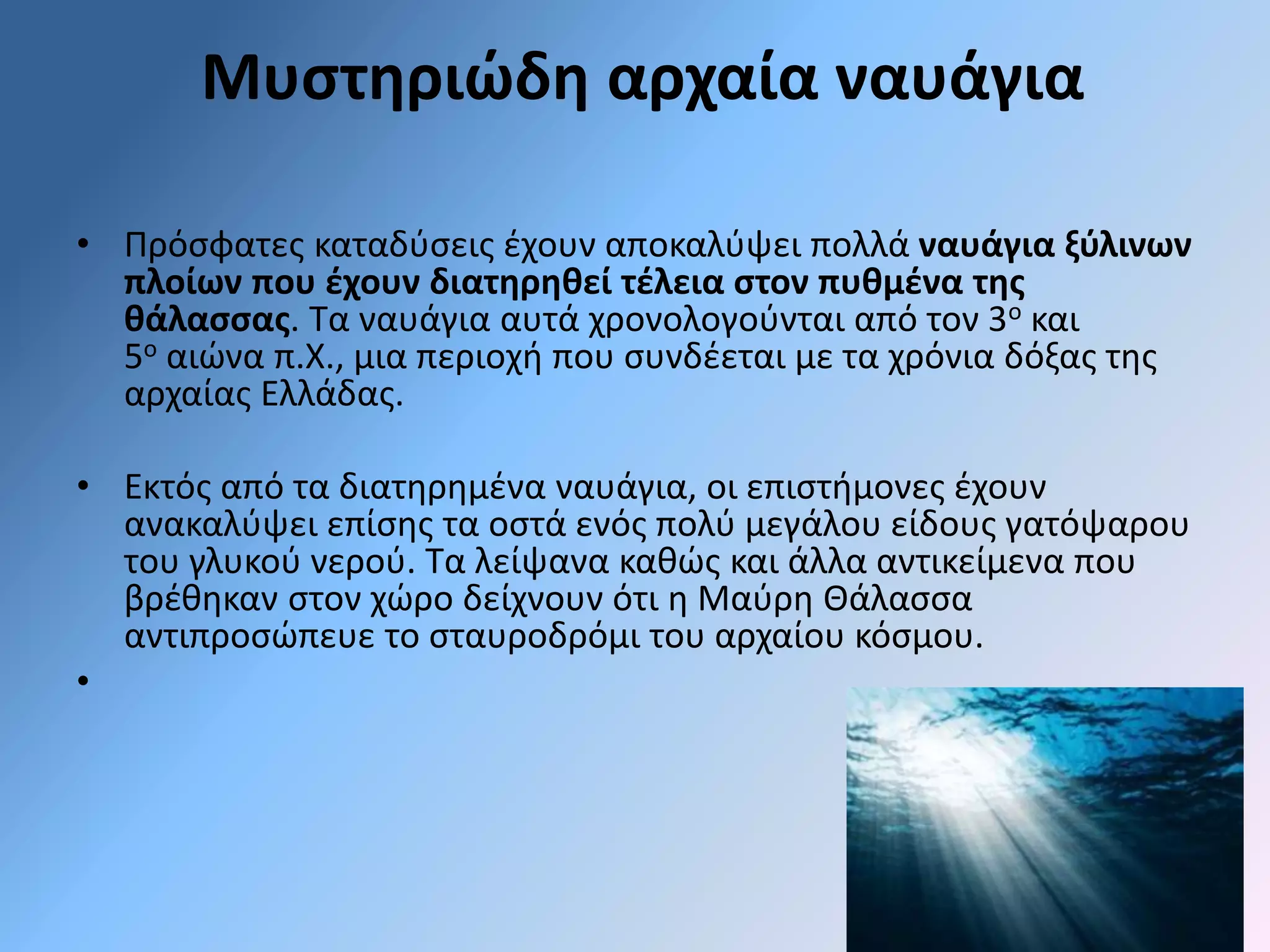 Μυστηριώδη αρχαία ναυάγια 
• Πρόσφατες καταδύσεις έχουν αποκαλύψει πολλά ναυάγια ξύλινων 
πλοίων που έχουν διατηρηθεί τέλεια στον πυθμένα της 
θάλασσας. Τα ναυάγια αυτά χρονολογούνται από τον 3ο και 
5ο αιώνα π.Χ., μια περιοχή που συνδέεται με τα χρόνια δόξας της 
αρχαίας Ελλάδας. 
• Εκτός από τα διατηρημένα ναυάγια, οι επιστήμονες έχουν 
ανακαλύψει επίσης τα οστά ενός πολύ μεγάλου είδους γατόψαρου 
του γλυκού νερού. Τα λείψανα καθώς και άλλα αντικείμενα που 
βρέθηκαν στον χώρο δείχνουν ότι η Μαύρη Θάλασσα 
αντιπροσώπευε το σταυροδρόμι του αρχαίου κόσμου. 
• 
 