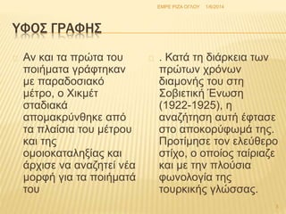 ΥΦΟΣ ΓΡΑΦΗΣ 
Αν και τα πρώτα του 
ποιήματα γράφτηκαν 
με παραδοσιακό 
μέτρο, ο Χικμέτ 
σταδιακά 
απομακρύνθηκε από 
τα πλαίσια του μέτρου 
και της 
ομοιοκαταληξίας και 
άρχισε να αναζητεί νέα 
μορφή για τα ποιήματά 
του 
ΕΜΡΕ ΡΙΖΑ ΟΓΛΟΥ 1/6/2014 
. Κατά τη διάρκεια των 
πρώτων χρόνων 
διαμονής του στη 
Σοβιετική Ένωση 
(1922-1925), η 
αναζήτηση αυτή έφτασε 
στο αποκορύφωμά της. 
Προτίμησε τον ελεύθερο 
στίχο, ο οποίος ταίριαζε 
και με την πλούσια 
φωνολογία της 
τουρκικής γλώσσας. 
3 
 