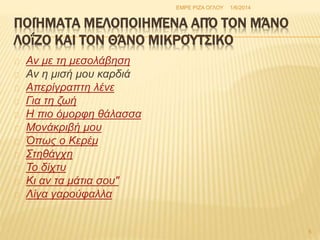 ΠΟΙΉΜΑΤΑ ΜΕΛΟΠΟΙΗΜΈΝΑ ΑΠΌ ΤΟΝ ΜΆΝΟ 
ΛΟΐΖΟ ΚΑΙ ΤΟΝ ΘΆΝΟ ΜΙΚΡΟΎΤΣΙΚΟ 
Αν με τη μεσολάβηση 
Αν η μισή μου καρδιά 
Απερίγραπτη λένε 
Για τη ζωή 
Η πιο όμορφη θάλασσα 
Μονάκριβή μου 
Όπως ο Κερέμ 
Στηθάγχη 
Το δίχτυ 
Κι αν τα μάτια σου" 
Λίγα γαρούφαλλα 
ΕΜΡΕ ΡΙΖΑ ΟΓΛΟΥ 1/6/2014 
5 
 