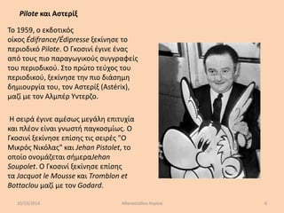 Pilote και Αστερίξ 
Το 1959, ο εκδοτικός 
οίκος Édifrance/Édipresse ξεκίνησε το 
περιοδικό Pilote. Ο Γκοσινί έγινε ένας 
από τους πιο παραγωγικούς συγγραφείς 
του περιοδικού. Στο πρώτο τεύχος του 
περιοδικού, ξεκίνησε την πιο διάσημη 
δημιουργία του, τον Αστερίξ (Astérix), 
μαζί με τον Αλμπέρ Υντερζο. 
Η σειρά έγινε αμέσως μεγάλη επιτυχία 
και πλέον είναι γνωστή παγκοσμίως. Ο 
Γκοσινί ξεκίνησε επίσης τις σειρές "Ο 
Μικρός Νικόλας" και Jehan Pistolet, το 
οποίο ονομάζεται σήμεραJehan 
Soupolet. Ο Γκοσινί ξεκίνησε επίσης 
τα Jacquot le Mousse και Tromblon et 
Bottaclou μαζί με τον Godard. 
10/23/2014 Αθανασιάδου Κορίνα 6 
 