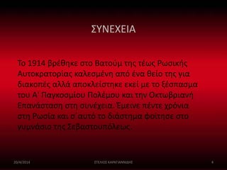 ΣΥΝΕΧΕΙΑ 
Το 1914 βρέθηκε στο Βατούμ της τέως Ρωσικής 
Αυτοκρατορίας καλεσμένη από ένα θείο της για 
διακοπές αλλά αποκλείστηκε εκεί με το ξέσπασμα 
του Α' Παγκοσμίου Πολέμου και την Οκτωβριανή 
Επανάσταση στη συνέχεια. Έμεινε πέντε χρόνια 
στη Ρωσία και σ΄αυτό το διάστημα φοίτησε στο 
γυμνάσιο της Σεβαστουπόλεως. 
20/4/2014 ΣΤΕΛΙΟΣ ΚΑΡΑΓΙΑΝΝΙΔΗΣ 4 
 