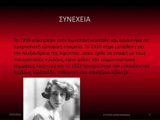 ΣΥΝΕΧΕΙΑ 
Το 1919 επέστρεψε στην Κωνσταντινούπολη και εργάστηκε σε 
αμερικανική εμπορική εταιρεία. Το 1920 πήρε μετάθεση για 
την Αλεξάνδρεια της Αιγύπτου, όπου ήρθε σε επαφή με τους 
πνευματικούς κύκλους, έγινε μέλος του κομμουνιστικού 
κόμματος Αιγύπτου και το 1923 παντρεύτηκε τον εκπαιδευτικό 
Ιορδάνη Ιορδανίδη, καθηγητή στο «Βικτόρια Κόλετζ». 
20/4/2014 ΣΤΕΛΙΟΣ ΚΑΡΑΓΙΑΝΝΙΔΗΣ 5 
 