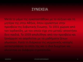 ΣΥΝΕΧΕΙΑ 
Μετά το γάμο της εγκαταστάθηκε με το σύζυγο και τη 
μητέρα της στην Αθήνα, όπου εργάστηκε στην 
πρεσβεία της Σοβιετικής Ένωσης. Το 1931 χώρισε από 
τον Ιορδανίδη, με τον οποίο είχε στο μεταξύ αποκτήσει 
δυο παιδιά. Το 1939 απολύθηκε από την πρεσβεία και 
ξανάρχισε να ασχολείται με τα μαθήματα ξένων 
γλωσσών. Κατά τη διάρκεια της γερμανικής κατοχής 
καταστράφηκε το σπίτι της και η ίδια διώχτηκε και 
κλείστηκε σε διάφορα στρατόπεδα. 
20/4/2014 ΣΤΕΛΙΟΣ ΚΑΡΑΓΙΑΝΝΙΔΗΣ 6 
 