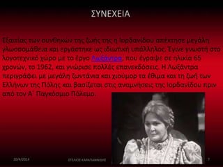 ΣΥΝΕΧΕΙΑ 
Εξαιτίας των συνθηκών της ζωής της η Ιορδανίδου απέκτησε μεγάλη 
γλωσσομάθεια και εργάστηκε ως ιδιωτική υπάλληλος. Έγινε γνωστή στο 
λογοτεχνικό χώρο με το έργο Λωξάντρα, που έγραψε σε ηλικία 65 
χρονών, το 1962, και γνώρισε πολλές επανεκδόσεις. Η Λωξάντρα 
περιγράφει με μεγάλη ζωντάνια και χιούμορ τα έθιμα και τη ζωή των 
Ελλήνων της Πόλης και βασίζεται στις αναμνήσεις της Ιορδανίδου πριν 
από τον Α΄ Παγκόσμιο Πόλεμο. 
20/4/2014 ΣΤΕΛΙΟΣ ΚΑΡΑΓΙΑΝΝΙΔΗΣ 7 
 