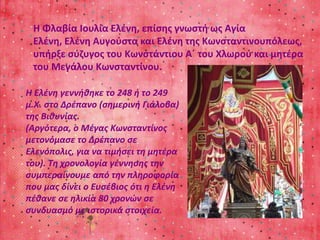 Η Φλαβία Ιουλία Ελένη, επίσης γνωστή ως Αγία 
Ελένη, Ελένη Αυγούστα και Ελένη της Κωνσταντινουπόλεως, 
υπήρξε σύζυγος του Κωνστάντιου Α΄ του Χλωρού και μητέρα 
του Μεγάλου Κωνσταντίνου. 
Η Ελένη γεννήθηκε το 248 ή το 249 
μ.Χ. στο Δρέπανο (σημερινή Γιάλοβα) 
της Βιθυνίας. 
(Αργότερα, ο Μέγας Κωνσταντίνος 
μετονόμασε το Δρέπανο σε 
Ελενόπολις, για να τιμήσει τη μητέρα 
του). Τη χρονολογία γέννησης την 
συμπεραίνουμε από την πληροφορία 
που μας δίνει ο Ευσέβιος ότι η Ελένη 
πέθανε σε ηλικία 80 χρονών σε 
συνδυασμό με ιστορικά στοιχεία. 
 