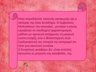 Ήταν οπωσδήποτε ταπεινής καταγωγής και ο 
πατέρας της ήταν ξενοδόχος. Ο Αμβρόσιος 
Μεδιολάνων την αποκαλεί , γυναίκα η οποία 
εργαζόταν σε πανδοχείο (χαρακτηρισμός 
μάλλον με αρνητική απόχρωση τη μακρινή 
εκείνη εποχή), ενώ ο Φιλοστόργιος στην 
Εκκλησιαστική του Ιστορία την κατηγορεί ότι 
ήταν μια κανονική γυναίκα. 
Ο Ευτρόπιος αναφέρει ότι είναι εντελώς 
άγνωστες οι μητρικές της καταβολές. της. 
 