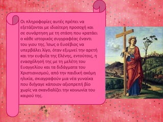 Οι πληροφορίες αυτές πρέπει να 
εξετάζονται με ιδιαίτερη προσοχή και 
σε συνάρτηση με τη στάση που κρατάει 
ο κάθε ιστορικός συγγραφέας έναντι 
του γιου της. Ίσως ο Ευσέβιος να 
υπερβάλει λίγο, όταν εξυμνεί την αρετή 
και την ευφυΐα της Ελένης, εντούτοις, η 
ενασχόλησή της με τη μελέτη του 
Ευαγγελίου και τα διδάγματα του 
Χριστιανισμού, από την παιδική ακόμη 
ηλικία, σκιαγραφούν μια νέα γυναίκα 
που διήγαγε κάποιον αξιοπρεπή βίο 
χωρίς να σκανδαλίζει την κοινωνία του 
καιρού της. 
 